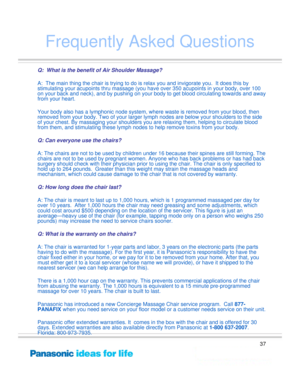 Page 37
37
Frequently Asked Questions
Q:  What is the benefit of Air Shoulder Massage?
A:  The main thing the chair is trying to do is relax you and invigorate you.  It does this by 
stimulating your acupoints thru massage (you ha ve over 350 acupoints in your body, over 100 
on your back and neck), and by  pushing on your body to get blood circulating towards and away 
from your heart. 
 
Your body also has a lymphonic node system, wher e waste is removed from your blood, then 
removed from your body. Two of...