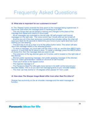 Page 38
38
Frequently Asked Questions
Q: What else is important for our customers to know?
A: The “Repeat” button extends the time spent on the massage being experienced. It 
cannot be used when  the massage block is tr aveling up or down.
- The only things that can be stored in  memory are changes to the place of the 
massage and repeat and inse rts of ultra knead.  
- All air massages are controlled on the le ft side. All self-program and manual 
massages on the right side.  The voice cont rol has 3 levels...