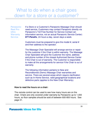 Page 39
39
What to do when a chair goes 
down for a store or a customer?
Panasonic 
Real Pro 
Ultra       
Warranty 
Service
If a Store or a Customer’s Pa nasonic Massage Chair should 
need service, Customers may co ntact Panasonic directly via 
Panasonic’s Toll Free Number for Service Contact (an 
information service, not an ac tual Panasonic Service Center) 
877-Panafix , 24 hours a day, seven days a week. 
Customers must be prepar ed to give the model #, serial # 
and their address to the operator.
The...