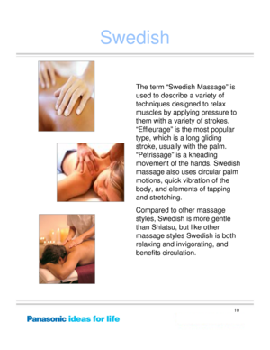Page 10
10
Swedish
The term “Swedish Massage” is 
used to describe a variety of 
techniques designed to relax 
muscles by applying pressure to 
them with a variety of strokes.  
“Effleurage” is the most popular 
type, which is a long gliding 
stroke, usually with the palm.  
“Petrissage” is a kneading 
movement of the hands. Swedish 
massage also uses circular palm 
motions, quick vibration of the 
body, and elements of tapping 
and stretching. 
Compared to other massage 
styles, Swedish is more gentle 
than...