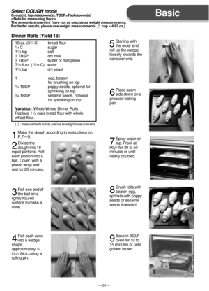 Page 29Basic
— 28 —
16 oz. (31/4 C)          bread flour1/4 C                         sugar
11/2 tsp                    salt
3 TBSP                   dry milk
3 TBSP                   butter or margarine
7
1/2 fl.oz. (15/16 C)   water
11/2 tsp                    dry yeast
1                              egg, beaten
                                for brushing on top
3/4 TBSP                  poppy seeds, optional for 
                                sprinkling on top
3/4 TBSP                  sesame seeds,...