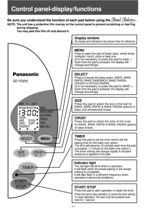 Page 7SD-
YD250
DARK LIGHT
BASIC
WHOLE WHEAT
MULTIGRAIN
FRENCH
PIZZA
BAKE ONLY
XL L M
TEMP REST
RAISIN
BAKE        DOUGH
RAPID       ALERT
SANDWICH
START
STOP
SELECTMENU
SIZECRUST
TIMER
- 6 -
Be sure you under s tand the function of each pad before using the                             .
NOTE: The unit has a protective f i lm overlay on the control panel to prevent scratching or marring 
             dur i ng shipping. 
             You may peel this f i lm of f  and discard it.
Display window
All modes and...