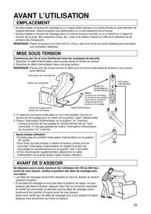 Page 2525
Interrupteur de marche/arrêt
Boîtier de commande
Poche de rangement du 
boîtier de commandeCâble d’alimentationInterrupteur 
d’alimentation
on
off
on
off
NOTA:Le bouton de verrouillage 
du fonctionnement empêche 
toute mise en marche du 
fauteuil lorsqu’il est en 
position de verrouillage.
Bouton de 
verrouillage du 
fonctionnement
AVANT DE S’ASSEOIR
EMPLACEMENT
MISE SOUS TENSION
AVANT L’UTILISATION
 Ne pas installer le fauteuil de massage là où il risque d’être exposé à la lumière directe du soleil...