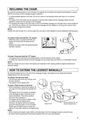 Page 99
RECLINING THE CHAIR
HOW TO EXTEND THE LEGREST MANUALLY
By using the reclining button on the controller, the legrest can be raised and lowered automatically in concert
with the movement of the massage lounger’s backrest. 
 To avoid possible tipping of the chair, do not sit or lean on the backrest while chair back is in a reclined
position.
 The angle of the chair back can be changed so that the body weight and the massage heads will work
together to determine the strength of the massage.
 Try...
