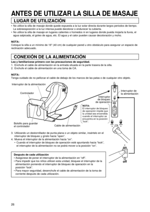 Page 2626
Interruptor de la alimentación
Controlador
Bolsillo para guardar 
el controladorCable de alimentaciónInterruptor de 
la alimentación
NOTA:
El interruptor de bloqueo 
de operación impide que 
la unidad sea encendida 
cuando el interruptor se 
encuentra en la posición 
“lock”.
Interruptor
de bloqueo
de operaciónon
off
on
off
LUGAR DE UTILIZACIÓN
CONEXIÓN DE LA ALIMENTACIÓN
ANTES DE UTILIZAR LA SILLA DE MASAJE
 No utilice la silla de masaje donde quede expuesta a la luz solar directa durante largos...