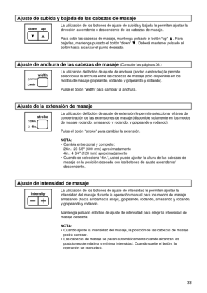 Page 3333
Ajuste de subida y bajada de las cabezas de masaje
La utilización de los botones de ajuste de subida y bajada le permiten ajustar la
dirección ascendente o descendente de las cabezas de masaje.
Para subir las cabezas de masaje, mantenga pulsado el botón “up” . Para
bajarlas, mantenga pulsado el botón “down” . Deberá mantener pulsado el
botón hasta alcanzar el punto deseado.
Ajuste de anchura de las cabezas de masaje (Consulte las páginas 36.)
La utilización del botón de ajuste de anchura (ancho o...