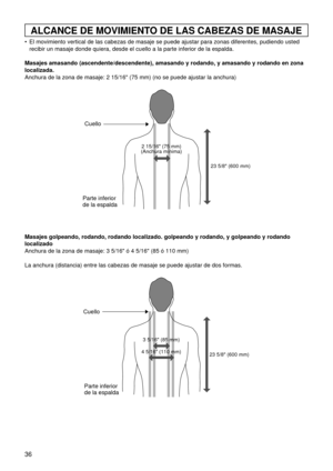 Page 3636
ALCANCE DE MOVIMIENTO DE LAS CABEZAS DE MASAJE
 El movimiento vertical de las cabezas de masaje se puede ajustar para zonas diferentes, pudiendo usted
recibir un masaje donde quiera, desde el cuello a la parte inferior de la espalda.
Masajes amasando (ascendente/descendente), amasando y rodando, y amasando y rodando en zona
localizada.
Anchura de la zona de masaje: 2 15/16 (75 mm) (no se puede ajustar la anchura)
Masajes golpeando, rodando, rodando localizado. golpeando y rodando, y golpeando y...