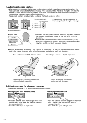 Page 14•When the shoulder position indicator is flashing, adjust the position of
the massage heads (upper heads) so that they lightly touch the
shoulders.
•The shoulder position can be adjusted up and down 4 in. (10 cm).  
•When it is not possible to correctly adjust the shoulder position, you
may have to slide your body and adjust it again.
12
4. Adjusting shoulder position
•When a pre-program begins, the backrest and legrest automatically move the massage position where the
massage heads carry out a Soft...