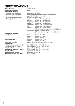 Page 2624
Power Supply:AC120V  60 Hz
Power Consumption:220 W
Upper Body Massage
Massage Area (Up-Down): Approx. 27 in. (67.5 cm) 
Massage Area (Left-Right): Distance between Massage Heads during Operation
Approx. 2 – 7 in. (6.0 – 18.0 cm)
Up-Down Movement Speed: Approx. 20 – 35 sec. return.
Massage Speed: Knead:  Approx. 20 – 30 cycles/min.
Swedish:  Approx. 30 – 50 cycles/min. 
Compression: Approx. 20 – 30 cycles/min.
Hawaiian:  Approx. 30 – 50 cycles/min.
Soft Shiatsu: Approx. 120 – 200 cycles/min.
Tap:...