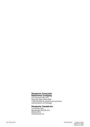 Page 27No.1 EN, SP, FRPrinted in China
Impreso en China
Imprimé en Chine P93101272231
Panasonic Consumer
Electronics Company
One Panasonic Way 4A-3
Secaucus, New Jersey 07094
1-800-338-0552 for questions and comments.
www.panasonic.com/massage
Panasonic Canada Inc.
5770 Ambler Drive
Mississauga, ON L4W 2T3
905-624-5010
www.panasonic.ca 