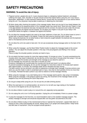 Page 4SAFETY PRECAUTIONS
WARNING: To avoid the risk of injury:
1. Pregnant women, people who are ill, in poor physical shape or undergoing medical treatment, and people
suffering from back, neck, shoulder or hip pain should consult their doctor before using the unit. If you have a
pacemaker, defibrillator, or other personal medical device, consult with the manufacturer of your device before
using the unit. Your physician may be able to assist you in obtaining this information.
2. Sit down slowly after checking...