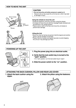 Page 108
CAUTION
•Do not move the unit while someone is seated on it.
Failure to do so may cause the unit to tip over, which may lead
to damage or injury.
HOW TO MOVE THE UNIT  
1. Plug the power plug into an electrical outlet.
2. Verify that the lock switch key is turned to the
“open” position.  
•If in “lock” position, turn the lock switch key to “open”.
3. Slide the power switch to the “on” position.   POWERING UP THE UNIT  
1. Attach the back cushion using the
zipper.2. Attach the pillow using the...