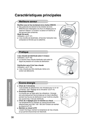 Page 3838
 
Caractéristiques principales
Caractéristiques principales
Meilleure saveur
Pratique
Écono-énergie
Ébullition avec du ﬂuor de diamant et du charbon BINCHO.● Des particules de diamant et de charbon de terre 
BINCHO sont mélangées à du ﬂuor et utilisées pour le 
réservoir intérieur. La couleur, la saveur et l’arôme du 
thé peuvent être conservés.
Mode thé santé
(Utilisation, voir P
 . 47)
● L’eau bouillie est alcalinisée, et favorise l’extraction des 
composés du thé tels que la catéchine.
L
’eau...