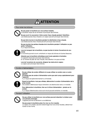 Page 4141
ATTENTION 
Pour éviter les brûlures
Cordon d’alimentation
Pendant l’utilisation
Consignes de sécurité
Ne pas poser la bouilloire sur une surface instable. 
La bouilloire risque de se renverser et provoquer des brûlures.     
Ne pas ouvrir le couvercle ni faire couler d’eau chaude pendant l’ébullition.
Les éclaboussures d’eau chaude ou la vapeur peuvent provoquer des brûlures.  
  
Ne pas faire tourner la bouilloire pendant la distribution d’eau chaude.
Les éclaboussures d’eau chaude peuvent provoquer...