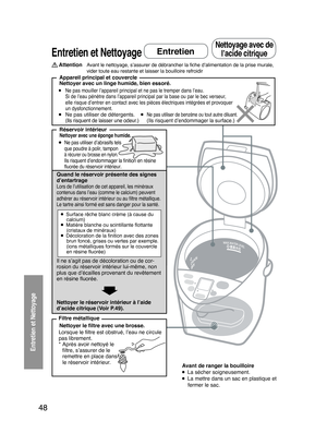 Page 48
48

 
Entretien et Nettoyage
Entretien et Nettoyage
Avant le nettoyage, s’assurer de débrancher la ﬁche d’alimentation de la prise murale, 
vider toute eau restante et laisser la bouilloire refroidir
  Appareil principal et couvercle
● Ne pas mouiller l’appareil principal et ne pas le tremper dans l’eau.
  Si de l’eau pénètre dans l’appareil principal par la base ou par le bec verseur,  elle risque d’entrer en contact avec les pièces électriques intégrées et provoquer 
un dysfonctionnement.● Ne pas...