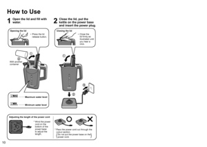 Page 101011
English
How to Use
1
Open the lid and fill with 
water.
2
Close the lid, put the 
kettle on the power base 
and insert the power plug.
With another 
container
Opening the lid
0071006F0077
0072006F0071
008E00A200B90072006F0075
 
• Press the lid 
release button.
Minimum water level
Maximum water level
0071006F0077
0072006F0071
008E00A200B90072006F0075
Closing the lid
0071006F0077
0072006F0071
008E00A200B90072006F0075
 
• Close the 
lid firmly as 
illustrated until 
you hear a 
click.
3
Turn on the...