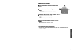 Page 989
English
How to Use ~Toasting bread~
1
Plug in and insert the slice(s) of bread into the insertion slots.
Note
 
●
Make sure the crumb tray is clean and set in place correctly before plugging in.
 
●
When toasting a slice of bread, use either insertion slot.
2
Lower the toast lever until it locks. 
●
The number of the selected level on the browning level indicator 
will light up until toasting is completed.
 
●
After a period of time, the indicator starts flashing from level 1, and 
rises up the...