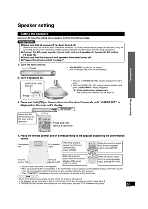 Page 13RQT9471
13
1.  Turn the main unit on.
Press• “4CH SEARCH ” appears on the display.
  (This is displayed only at the first-time setting.)
2.  Turn 4 speakers on.
[WIRELESS LINK] 
indicator
Press
WIRELESS LINKPOWER
•  The color of [WIRELESS LINK] indicator changes from red to  green.
•  When the [WIRELESS LINK] indicator of each speaker lights  green, “4CH SEARCH ” display disappears.
3.  Press and hold [CH] on the remote control for about 3 seconds until “\
4 SPKR SET ” is  displayed on the main unit’s...