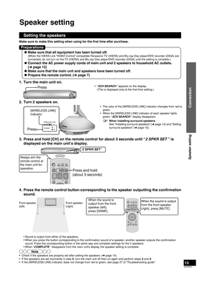 Page 13VQT2R70
13
1.  Turn the main unit on.
Press• “2CH SEARCH ” appears on the display.
  (This is displayed only at the first-time setting.)
2.  Turn 2 speakers on.
[WIRELESS LINK] 
indicator
Press
WIRELESS LINK
POWER
•  The color of the [WIRELESS LINK] indicator changes from red to  green.
•  When the [WIRELESS LINK] indicator of each speaker lights  green, “2CH SEARCH ” display disappears.
3.  Press and hold [CH] on the remote control for about 3 seconds until “\
2 SPKR SET ” is  displayed on the main...