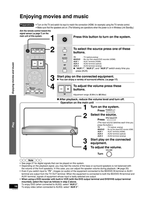 Page 16VQT2R70
16
•  Turn on the TV and switch its input to match the connection (HDMI, for \
example) using the TV remote control.
•  Make sure that the speakers are on. (The following are operations when the power is on in Wireless Link Standby.)
Enjoying movies and music
PressINPUT SELECTOR
1Turn on the system.
Press
(The input source switches each time you 
press the button.)
TV  : TV (optical, analog)
BD/DVD : Blu-ray Disc player/DVD recorder (HDMI)AUX 1   : AUX1 terminal (HDMI)
AUX 2   : AUX2 terminal...