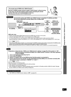 Page 19VQT2R70
19
For correct use of VIERA Link “HDAVI Control”
Use the TV (VIERA) remote control to select “Home Cinema” without turning 
on the main unit with this system’s power button (including the remote 
control). (The main unit is automatically turned on.)
•  See operating instructions of the TV (VIERA) as well.
Using the VIERA Link “HDAVI Control™”
Play
HDMI cable notes
•  Please use High Speed HDMI Cables that have the HDMI logo (as shown on the cover).
•  Using the High Speed HDMI cable is...