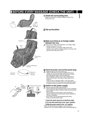 Page 1111
English
 BEFORE EVERY MASSAGE (CHECK THE UNIT)
1  Check the surrounding area.
Make sure there are no objects, people, or pets in the 
vicinity of the unit.
2 Flip up the pillow.
Leg/Foot Massage 
Section Lower Back 
Cover
Backrest
Seat
3 Make sure there is no foreign matter 
between the unit.
Sit on the unit after confirming there is no foreign matter 
• 
between the parts of the unit.  
(Check that there is no foreign matter stuck in the 
backrest, seat, leg/foot massage section or the rear of the...