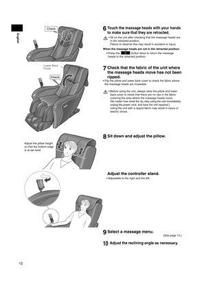 Page 1212
English
Check6 Touch the massage heads with your hands 
to make sure that they are retracted.
Sit on the unit after checking that the massage heads are 
• 
in the retracted position.  
Failure to observe this may result in accident or injury.
When the massage heads are not in the retracted position Press the 
• 
 button twice to return the massage 
heads to the retracted position.
Check
Lower Back 
Cover
7  Check that the fabric of the unit where 
the massage heads move has not been 
ripped.
Flip the...