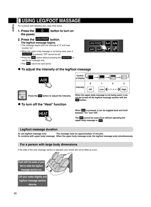 Page 2020
English USING LEG/FOOT MASSAGE
For a person with sensitive skin, wear thick socks.
1.  Press the  button to turn on 
the power.
2.   Press the  button.  
The leg/foot massage begins.
The massage begins with the intensity at “2” and heat 
• 
function “on”.
When the upper body massage is not being used, even if 
• 
 is pressed, “Off ” cannot be set.
Press the 
• 
 button without pressing the  to 
use the air massage only.
The 
• 
 cannot be used alone.
 To adjust the intensity of the leg/foot massage...