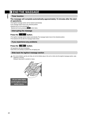 Page 2222
English END THE MASSAGE
Timer function
The massage will complete automatically approximately 15 minutes after the start 
of operations.
The leg/foot massage section will be lowered automatically
• 
The massage heads move to the retracted position.
• 
Backrest will not rise automatically.  
• 
Backrest will rise by pressing 
 button twice.
Interrupting the massage
Press the 
 button.
The leg/foot massage section lowers automatically. The massage heads move to the retracted position.
• 
The backrest...