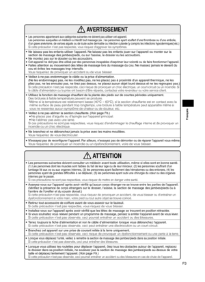 Page 29F3
Français
 AVERTISSEMENT
 • Les personnes appartenant aux catégories suivantes ne doivent pas utiliser cet appareil.   
Les personnes auxquelles un médecin a interdit tout massage (ex. : les personnes ayant souffert d’une thrombose ou d’une embolie, 
d'un grave anévrisme, de varices aiguës ou de toute autre dermatite ou infection cutanée [y compris les infections hypodermiques] etc.)
 
Si cette précaution n'est pas respectée, vous risquez d'aggraver les symptômes.
 •  Ne laissez pas les...