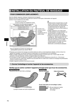 Page 34F8
Français
 INSTALLATION DU FAUTEUIL DE MASSAGE
POUR COMMENCER (EMPLACEMENT)
Avant de déballer l'appareil, choisissez l'emplacement de l'appareil.
Assurez-vous qu'il y ait suffisamment de place pour actionner l'interrupteur d'alimentation de l'appareil.
(environ 10 cm à l'arrière et sur les côtés)
Zone où l'appareil et la section de massage des jambes/pieds touchent le sol, environ 102 cm
Largeur d'environ 178 cm (Si la section de massage des 
jambes/pieds est...