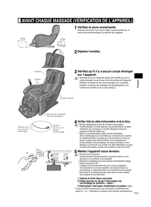 Page 37F11
Français
 AVANT CHAQUE MASSAGE (VÉRIFICATION DE L'APPAREIL)
1 Vérifiez la zone avoisinante.
Assurez-vous qu’il n’y a aucun objet, aucune personne, ni 
aucun animal domestique à proximité de l’appareil.
2 Dépliez l'oreiller.
Section de massage 
des jambes/pieds Coussin dorsal
Dossier
Assise
3  Vérifiez qu’il n'y a aucun corps étranger 
sur l’appareil.
Asseyez-vous sur l’appareil après avoir vérifié qu’aucun 
• 
corps étranger ne se trouve entre les parties de l’appareil.  
(Vérifiez la...