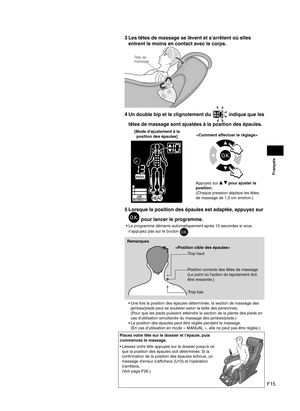 Page 41F15
Français
3 Les têtes de massage se lèvent et s'arrêtent où elles 
entrent le moins en contact avec le corps.
Tête de
massage
4 Un double bip et le clignotement du  indique que les 
têtes de massage sont ajustées à la position des épaules.
[Mode d'ajustement à la   position des épaules]
Appuyez sur   pour ajuster la 
position.
(Chaque pression déplace les têtes 
de massage de 1,5 cm environ.)
5  Lorsque la position des épaules est adaptée, appuyez sur 
 pour lancer le programme.
Le programme...