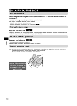 Page 48F22
Français
 À LA FIN DU MASSAGE
Fonction minuterie
Le massage s'interrompt automatiquement environ 15 minutes après le début de 
l'utilisation.
La section de massage des jambes/pieds s'abaisse automatiquement.
• 
Les têtes de massage se mettent en position rétractée.
• 
Le dossier ne se relève pas automatiquement.  
• 
Le dossier se relève en appuyant deux fois sur le bouton 
.
Interruption du massage
Appuyez sur le bouton 
.
La section de massage des jambes/pieds s’abaisse automatiquement....