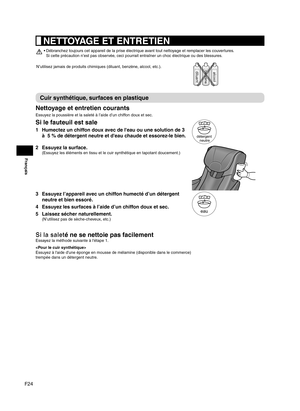 Page 50F24
Français
 NETTOYAGE ET ENTRETIEN
Débranchez toujours cet appareil de la prise électrique avant tout nettoyage et remplacer les couvertures.  
• 
Si cette précaution n’est pas observée, ceci pourrait entraîner un choc électrique ou des blessures.
N’utilisez jamais de produits chimiques (diluant, benzène, alcool, etc.).
diluantbenzènealcool
Cuir synthétique, surfaces en plastique
Nettoyage et entretien courants
Essuyez la poussière et la saleté à l’aide d’un chiffon doux et sec.
Si le fauteuil est...