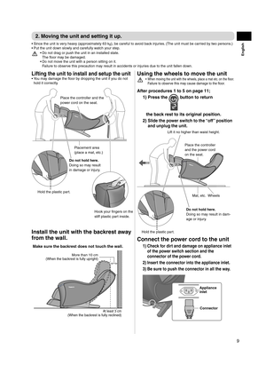 Page 99
English
2. Moving the unit and setting it up.
Since the unit is very heavy (approximately 63 k
•  g), be careful to avoid back injuries. (The unit must be carried by two persons.)
Put the unit down slowly and carefully watch your step.
• 
Do not drag or push the unit in an installed state.  
• 
The floor may be damaged.
Do not move the unit with a person sitting on it.  
• 
Failure to observe this precaution may result in accidents or injuries due to the unit fallen down.
Lifting the unit to install...