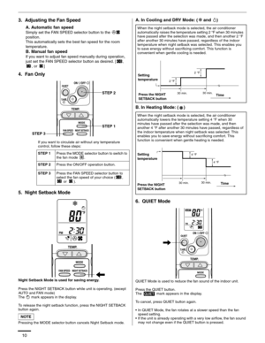 Page 1010
3.  Adjusting the Fan Speed
A. Automatic fan speed
Simply set the FAN SPEED selector button to the   
position.
This automatically sets the best fan speed for the room 
temperature.
B. Manual fan speed
If you want to adjust fan speed manually during operation, 
just set the FAN SPEED selector button as desired. [ , 
, or  ]
4.  Fan Only
5.  Night Setback Mode
Night Setback Mode is used for saving energy.
Press the NIGHT SETBACK button while unit is operating. (except 
AUTO and FAN mode)
The   mark...