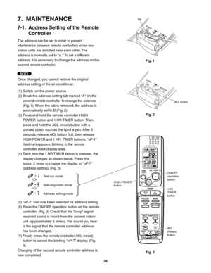 Page 38ACL
(Reset)
button 1HR.
TIMER
button ON/OFF
operation
button
HIGH POWER
button
Test run mode
Self-diagnostic mode
Address setting mode
Fig. 1
Fig. 2
Fig. 3
Ta b
ACL button
7.  MAINTENANCE
7-1.  Address Setting of the Remote 
Controller
The address can be set in order to prevent 
interference between remote controllers when two 
indoor units are installed near each other. The 
address is normally set to "A." To set a different 
address, it is necessary to change the address on the 
second remote...