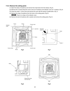 Page 41NOTE
7-3-3. Remove the ceiling panel.
(1)  Open the clamp (4 locations) and remove the 2 lead wires from the clamps. (Fig. 6)
(2)  Remove the 4 screws fixing the corner cover (at 3 locations) and indicator cover (at 1 location). (Fig. 6)
(3)  Press the center 1 of the cover and remove the cover with the section 2 pulled down. (Fig. 7)
(4)  Remove the strap (3 locations) from the hook on the ceiling panel. (Fig. 8)
There is no strap on the indicator cover.
(5)  Remove the bolt (4 locations) with a washer...