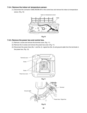 Page 42123
7-3-4.  Remove the indoor air temperature sensor.
(1)  Disconnect the connector CN08 (ROOM 2P) in the control box and remove the indoor air temperature 
sensor. (Fig. 10)
7-3-5. Remove the power box and control box.
(1)  Remove a screw and remove the terminal cover. (Fig. 11)
(2)  Remove the 2 screws and remove the power box cover. (Fig. 11)
(3)  Disconnect the power lines (No. 1 and No. 2) / signal line (No. 3) and ground cable from the terminals in 
the power box. (Fig. 12)
Indoor air temperature...