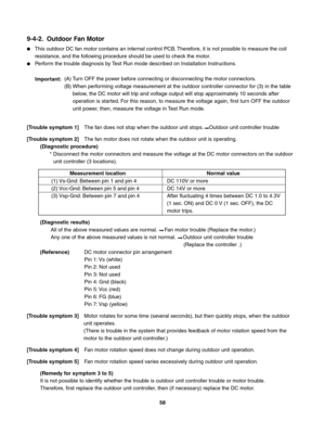 Page 58 
9-4-2.  Outdoor Fan Motor
This outdoor DC fan motor contains an internal control PCB. Therefore, it is not possible to measure the coil 
resistance, and the following procedure should be used to check the motor.
Perform the trouble diagnosis by Test Run mode described on Installation Instructions.
[Trouble symptom 1] The fan does not stop when the outdoor unit stops.    Outdoor unit controller trouble
[Trouble symptom 2]  The fan motor does not rotate when the outdoor unit is operating.
(Diagnostic...