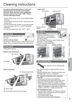 Page 99
EnglishTo learn more... / Cleaning instructions
Cleaning instructions
To ensure optimal performance of the unit, 
cleaning has to be carried out at regular 
intervals. Dirty unit may cause malfunction 
and you may see error code “H99”. Please 
consult authorised dealer.
• Switch off the power at the circuit breaker before 
cleaning.
• Do not touch the aluminium ﬁ n, sharp parts may 
cause injury.
• Do not use benzene, thinner or scouring powder.
• Use only soap (
 pH 7) or neutral household...