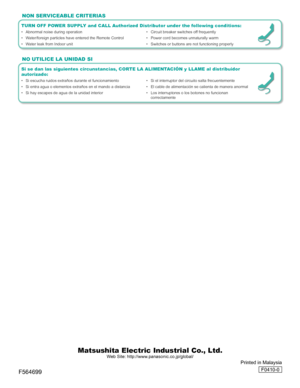 Page 16
Matsushita Electric Industrial Co., Ltd.
Web Site: http://www.panasonic.co.jp/global/
Printed in Malaysia
F0410-0
TURN OFF POWER SUPPLY and CALL Authorized Distributor under the following conditions:
•  Abnormal noise during operation •  Circuit breaker switches off frequently
•  Water/foreign particles have entered the Remote Control  •   Power cord becomes unnaturally warm
•  Water leak from Indoor unit  •   Switches or buttons are not functioning properly
NON SERVICEABLE CRITERIAS
Si se dan las...