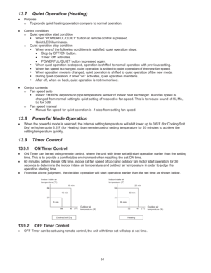 Page 754 
13.7  Quiet Operation (Heating) 
š Purpose 
o  To provide quiet heating operation compare to normal operation. 
 
š Control condition 
o  Quiet operation start condition 
ƒ  When “POWERFUL/QUIET” button at remote control is pressed. 
Quiet LED illuminates. 
o  Quiet operation stop condition 
ƒ  When one of the following conditions is satisfied, quiet operation stops: 
š  Stop by OFF/ON button. 
š  Timer “off” activates. 
š  POWERFUL/QUIET button is pressed again. 
ƒ  When quiet operation is stopped,...