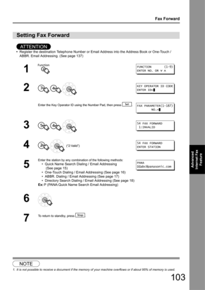 Page 103103
Fax Forward
Advanced 
Internet Fax  Feature
AT T E N T I O N
•Register the destination Telephone Number or Email Address into the Address Book or One-Touch / 
ABBR. Email Addressing . (See page 137)
1
Setting Fax Forward
1
2
  
Enter the Key Operator ID using  the Number Pad, then press  .
3  
4   (“2:Valid”)
5
Enter the station by any combination of the following methods:
• Quick Name Search Dialing / Email Addressing
 (See page 15)
• One-Touch Dialing / Email Addressing (See page 16)
• ABBR....