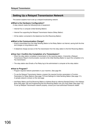 Page 106106
Relayed Transmission
This section explains how to set up a relayed broadcasting network.
„
What is the Hardware Configuration?
A relay network needs the following kinds of equipment:
• Internet Fax or computer (Initial Sending Station)
• Internet Fax supporting the Relayed  Transmission feature (Relay Station)
• G3 fax station connected to the telephone line (End Receiving Station)
„
What is the Communication Charge?
• Email is transmitted from the Initial  Sending Station to the Relay Station via...