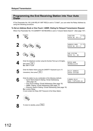 Page 112112
Relayed Transmission
If Fax Parameter No.140 (LAN RELAY XMT REQ) is set to 2:Valid, you can enter the Relay Address by 
using the following procedure.
To Set an Address Book or One-Touch / ABBR.  Dialing for Relayed Transmission Request
When Fax Parameter No.119 (QWERTY KEYBOARD) is set to 2:Quick Name Search. (See page 157)
Programming the End Receiving Station into Your Auto 
Dialer
1
2
  
3  
4
Enter the telephone number using the  Number Pad (up to 36 digits), 
then press  .
Ex: 3961111234
5...