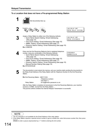 Page 114114
Relayed Transmission
To a Location that does not have a Pre-programmed Relay Station
12
1 Set document(s) face up. 
2   
3
Assign a Relay Station by either one of the following methods:
• Quick Name Search Dialing / Email Addressing
 (See page 15)
• One-Touch Dialing / Email Addressing (See page 16)
• ABBR. Dialing / Email Addressing (See page 17)
• Directory Search Dialing / Em ail Addressing (See page 18)
Ex: LONDON
4
Enter only the End Receiving Statio n(s) that is registered telephone 
number,...