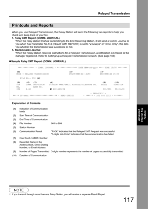 Page 117117
Relayed Transmission
Advanced 
Internet Fax  Feature
When you use Relayed Transmission, the Relay Statio n will send the following two reports to help you 
check and keep track of your fax.
1. Relay XMT Report (COMM. JOURNAL) When the relay station finishes transmitting to the End Rece iving Station, it will send a Comm. Journal to 
you when Fax Parameter No.143 (RELAY XMT REPORT) is set to 2:Always or 3:Inc. Only, this tells 
you whether the transmission was successful or not.
4. Transmission...