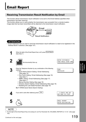 Page 119119
Advanced 
Internet Fax  Feature
Continued on the next page...
Email Report
This function allows transmission re sult notification to be sent to the Email Address specified when 
transmission has been reserved.
This function allows you to veri fy whether the transmission was succ essful from a remote location. 
Image data that has been transmitted will be attached to  the transmission result notification.
AT T E N T I O N
•Email Addresses that you wish to send the transmission result notification to...